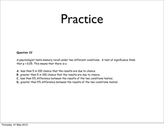 Practice

            Question 22

            A psychologist tests memory recall under two different conditions. A test of signiﬁcance ﬁnds
            that p > 0.05. This means that there is a

            A. less than 5 in 100 chance that the results are due to chance.
            B. greater than 5 in 100 chance that the results are due to chance.
            C. less than 5% difference between the results of the two conditions tested.
            D. greater than 5% difference between the results of the two conditions tested.




Thursday, 31 May 2012
 