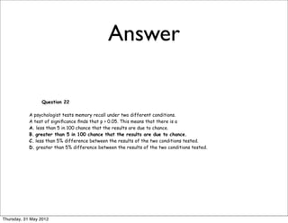 Answer

                 Question 22

            A psychologist tests memory recall under two different conditions.
            A test of signiﬁcance ﬁnds that p > 0.05. This means that there is a
            A. less than 5 in 100 chance that the results are due to chance.
            B. greater than 5 in 100 chance that the results are due to chance.
            C. less than 5% difference between the results of the two conditions tested.
            D. greater than 5% difference between the results of the two conditions tested.




Thursday, 31 May 2012
 