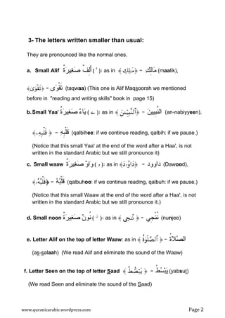 www.quranicarabic.wordpress.com Page 2
3- The letters written smaller than usual:
They are pronounced like the normal ones.
a. Small Alif ‫ﹲ‬‫ﺓ‬‫ﺭ‬‫ﻴ‬‫ﻐ‬‫ﺼ‬ ‫ﹲ‬‫ﻑ‬ِ‫ﻝ‬َ‫ﺃ‬( ¨ :) as in 〈 Å7Ï=≈tΒ = ‫ﻙ‬ِ‫ﻝ‬‫ﺎ‬‫ﻤ‬ (maalik),
〈3“uθø)s? = ‫ﻯ‬‫ﻭ‬‫ﹾ‬‫ﻘ‬‫ﹶ‬‫ﺘ‬ (taqwaa) (This one is Alif Maqsoorah we mentioned
before in "reading and writing skills" book in page 15)
b.Small Yaa' (‫ﺀ‬‫ﺎ‬‫ﻴ‬‫ﹲ‬‫ﺓ‬‫ﺭ‬‫ﻴ‬‫ﻐ‬‫ﺼ‬  :) as in 〈 z↵Íh‹Î;¨Ζ9$# ‫ﻥ‬‫ﹺﻴﻴ‬‫ﺒ‬‫ﱠ‬‫ﻨ‬‫ﺍﻝ‬= (an-nabiyyeen),
〈ÏµÎ7ù=s%  ‫ﻪ‬‫ﹺ‬‫ﺒ‬‫ﹾ‬‫ﻠ‬‫ﹶ‬‫ﻗ‬= (qalbihee: if we continue reading, qalbih: if we pause.)
(Notice that this small Yaa' at the end of the word after a Haa', is not
written in the standard Arabic but we still pronounce it)
c. Small waaw ‫ﻭ‬‫ﺍ‬‫ﻭ‬‫ﹲ‬‫ﺓ‬‫ﺭ‬‫ﻴ‬‫ﻐ‬‫ﺼ‬ ( ………… :) as in 〈yŠ…ãρ#yŠ ‫ﺩﺍﻭﻭﺩ‬= (Dawood),
〈…çµç6ù=s% ‫ﻪ‬‫ﺒ‬‫ﹾ‬‫ﻠ‬‫ﹶ‬‫ﻗ‬= (qalbuhoo: if we continue reading, qalbuh: if we pause.)
(Notice that this small Waaw at the end of the word after a Haa', is not
written in the standard Arabic but we still pronounce it.)
d. Small noon ‫ﻥ‬‫ﹸﻭ‬‫ﻨ‬‫ﹲ‬‫ﺓ‬‫ﺭ‬‫ﻴ‬‫ﻐ‬‫ﺼ‬ ( G :) as in 〈 Å√GçΡ  ‫ﹺﻲ‬‫ﺠ‬‫ﹾ‬‫ﻨ‬‫ﹸ‬‫ﻨ‬= (nunjee)
e. Letter Alif on the top of letter Waaw: as in 〈 äο4θn=¢Á9$#  ‫ﹸ‬‫ﺓ‬‫ﻼ‬‫ﺼ‬‫ﺍﻝ‬=
(as-salaah) (We read Alif and eliminate the sound of the Waaw)
f. Letter Seen on the top of letter Saad 〈 äÝ+Áö6tƒ  ‫ﹸ‬‫ﻁ‬‫ﺴ‬‫ﺒ‬‫ﻴ‬= (yabsut)
(We read Seen and eliminate the sound of the Saad)
 