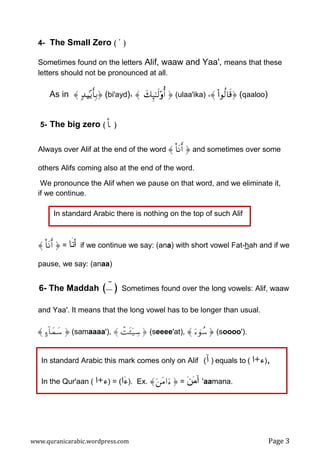 www.quranicarabic.wordpress.com Page 3
4- The Small Zero ( ' )
Sometimes found on the letters Alif, waaw and Yaa', means that these
letters should not be pronounced at all.
As in 〈 7‰&‹‹‹‹÷ƒr'Î/ (bi'ayd)، 〈 y7Í×‾≈s9''''ρρρρé&  (ulaa'ika) ،〈 ((((####θä9$s% (qaaloo)
5- The big zero ( O$ )
Always over Alif at the end of the word 〈 O$tΡr&  and sometimes over some
others Alifs coming also at the end of the word.
We pronounce the Alif when we pause on that word, and we eliminate it,
if we continue.
〈 O$tΡr&  = ‫ﹶﺎ‬‫ﻨ‬‫ﺃ‬ if we continue we say: (ana) with short vowel Fat-hah and if we
pause, we say: (anaa)
6- The Maddah ( ! ) Sometimes found over the long vowels: Alif, waaw
and Yaa'. It means that the long vowel has to be longer than usual.
〈 >!$yϑy™  (samaaaa'), 〈 ôMt↔ÿ‹Å™  (seeee'at), 〈 uûθß™  (soooo').
In standard Arabic this mark comes only on Alif )‫ﺁ‬( equals to )‫ﺀ‬+‫ﺍ‬( ,
In the Qur'aan )‫ﺀ‬+‫ﺍ‬( = (‫ﺍ‬‫ﺀ‬). Ex. 〈z tΒ#u  = ‫ﻥ‬‫ﻤ‬‫ﺁ‬ 'aamana.
In standard Arabic there is nothing on the top of such Alif
 