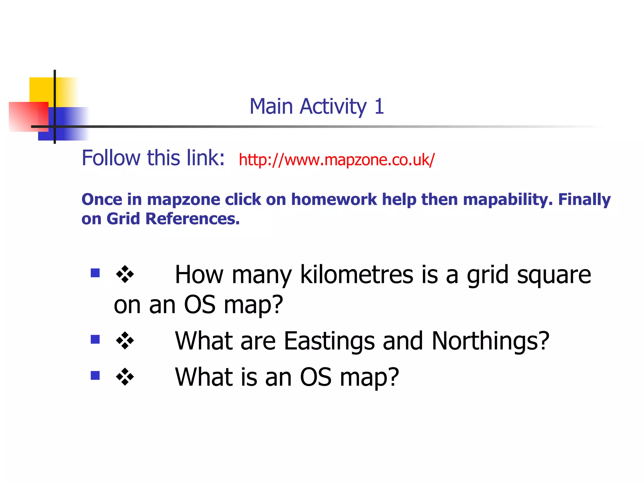   Main Activity 1 Follow this link:  http://www.mapzone.co.uk/ Once in mapzone click on homework help then mapability. Finally on Grid References.        How many kilometres is a grid square on an OS map?        What are Eastings and Northings?        What is an OS map?   