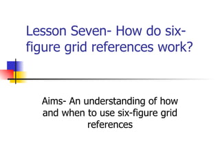 Lesson Seven- How do six-figure grid references work?  Aims- An understanding of how and when to use six-figure grid references 