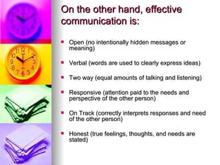 On the other hand, effective communication is:   Open (no intentionally hidden messages or meaning) Verbal (words are used to clearly express ideas) Two way (equal amounts of talking and listening) Responsive (attention paid to the needs and perspective of the other person) On Track (correctly interprets responses and need of the other person) Honest (true feelings, thoughts, and needs are stated) 