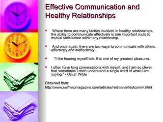 Effective Communication and Healthy Relationships   Where there are many factors involved in healthy relationships, the ability to communicate effectively is one important route to mutual satisfaction within any relationship. And once again, there are two ways to communicate with others: effectively and ineffectively.       "I like hearing myself talk. It is one of my greatest pleasures.  I often have long conversations with myself, and I am so clever that sometimes I don't understand a single word of what I am saying." - Oscar Wilde  Obtained from: http://www.selfhelpmagazine.com/articles/relation/effectcomm.html  
