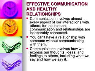 EFFECTIVE COMMUNICATION AND HEALTHY RELATIONSHIPS   Communication involves almost every aspect of our interactions with others; for this reason, communication and relationships are inseparably connected.  You can't have a relationship with someone without communicating with them.  Communication involves how we express our thoughts, ideas, and feelings to others, including what we say and how we say it.  