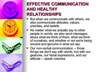 EFFECTIVE COMMUNICATION AND HEALTHY RELATIONSHIPS But when we communicate with others, we also communicate attitudes, values, priorities, and beliefs.  No matter what we actually say to other people in words, we also send messages about what we think of them, what we think of ourselves, and whether or not we're being sincere and genuine in what we say.  Our non-verbal communication -- those things we don't say with words, but with our gestures, our facial expressions, and our attitude -- speak volumes. 