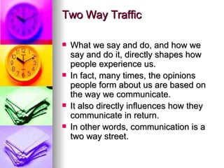 Two Way Traffic What we say and do, and how we say and do it, directly shapes how people experience us.  In fact, many times, the opinions people form about us are based on the way we communicate.  It also directly influences how they communicate in return.  In other words, communication is a two way street. 