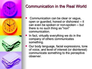 Communication in the Real World   Communication can be clear or vague, open or guarded, honest or dishonest -- it can even be spoken or non-spoken -- but there is no such thing as "non" communication.  In fact, virtually everything we do in the company of others communicates something.  Our body language, facial expressions, tone of voice, and level of interest (or disinterest) communicate something to the perceptive observer. 