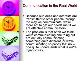 Communication in the Real World Because our ideas and interests are transmitted to other people through the way we communicate, we're more apt to get our needs met if we are effective communicators.  The problem is that often we think we're communicating one thing but are actually communicating something quite different, or we're communicating so poorly that no -- one quite understands what is we're trying to say. 