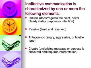 Ineffective communication is characterized by one or more the following elements: Indirect (doesn't get to the point, never clearly states purpose or intention) Passive (timid and reserved) Antagonistic (angry, aggressive, or hostile tone) Cryptic (underlying message or purpose is obscured and requires interpretation) 