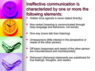 Ineffective communication is characterized by one or more the following elements: Hidden (true agenda is never stated directly) Non-verbal (meaning is communicated through body language and behaviors, not words) One way (more talk than listening) Unresponsive (little interest in the perspective or needs of the other person) Off base (responses and needs of the other person are misunderstood and misinterpreted) Dishonest (dishonest statements are substituted for true feelings, thoughts, and needs) 