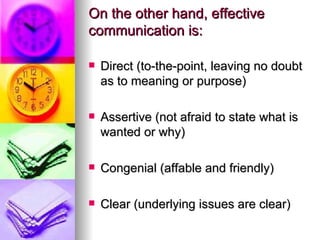 On the other hand, effective communication is:   Direct (to-the-point, leaving no doubt as to meaning or purpose) Assertive (not afraid to state what is wanted or why) Congenial (affable and friendly) Clear (underlying issues are clear) 