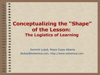 Conceptualizing the “Shape” of the Lesson:  The Logistics of Learning   Dominik Luke š , Peace Corps Albania dlukes@bohemica.com, http://www.bohemica.com   