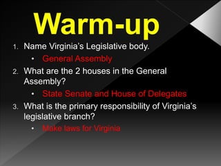 1. Name Virginia’s Legislative body.
• General Assembly
2. What are the 2 houses in the General
Assembly?
• State Senate and House of Delegates
3. What is the primary responsibility of Virginia’s
legislative branch?
• Make laws for Virginia
 