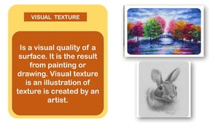 Is a visual quality of a
surface. It is the result
from painting or
drawing. Visual texture
is an illustration of
texture is created by an
artist.
VISUAL TEXTURE
 