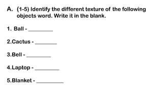 A. (1-5) Identify the different texture of the following
objects word. Write it in the blank.
1. Ball - _________
2.Cactus - ________
3.Bell - _________
4.Laptop - _________
5.Blanket - __________
 