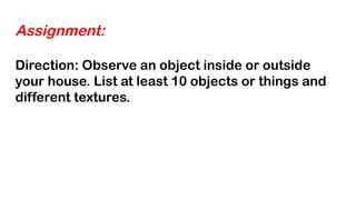 Assignment:
Direction: Observe an object inside or outside
your house. List at least 10 objects or things and
different textures.
 