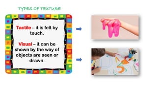 TYPES OF TEXTURE
Tactile – it is felt by
touch.
Visual – it can be
shown by the way of
objects are seen or
drawn.
 