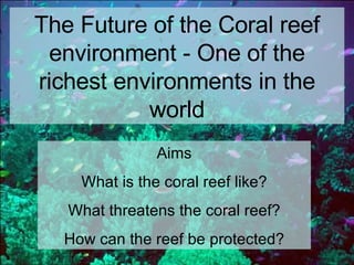 The Future of the Coral reef environment - One of the richest environments in the world Aims What is the coral reef like? What threatens the coral reef? How can the reef be protected? 
