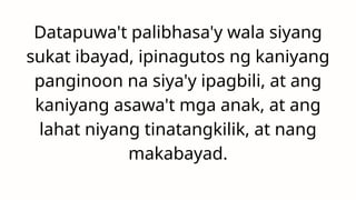Datapuwa't palibhasa'y wala siyang
sukat ibayad, ipinagutos ng kaniyang
panginoon na siya'y ipagbili, at ang
kaniyang asawa't mga anak, at ang
lahat niyang tinatangkilik, at nang
makabayad.
 