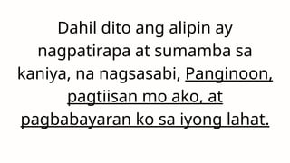 Dahil dito ang alipin ay
nagpatirapa at sumamba sa
kaniya, na nagsasabi, Panginoon,
pagtiisan mo ako, at
pagbabayaran ko sa iyong lahat.
 