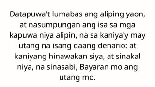 Datapuwa't lumabas ang aliping yaon,
at nasumpungan ang isa sa mga
kapuwa niya alipin, na sa kaniya'y may
utang na isang daang denario: at
kaniyang hinawakan siya, at sinakal
niya, na sinasabi, Bayaran mo ang
utang mo.
 