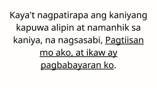 Kaya't nagpatirapa ang kaniyang
kapuwa alipin at namanhik sa
kaniya, na nagsasabi, Pagtiisan
mo ako, at ikaw ay
pagbabayaran ko.
 