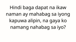 Hindi baga dapat na ikaw
naman ay mahabag sa iyong
kapuwa alipin, na gaya ko
namang nahabag sa iyo?
 