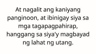 At nagalit ang kaniyang
panginoon, at ibinigay siya sa
mga tagapagpahirap,
hanggang sa siya'y magbayad
ng lahat ng utang.
 