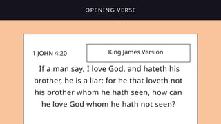 1 JOHN 4:20 King James Version
If a man say, I love God, and hateth his
brother, he is a liar: for he that loveth not
his brother whom he hath seen, how can
he love God whom he hath not seen?
OPENING VERSE
 