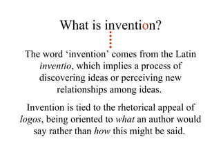 The word ‘invention’ comes from the Latin  inventio , which implies a process of discovering ideas or perceiving new relationships among ideas.  Invention is tied to the rhetorical appeal of  logos , being oriented to  what  an author would say rather than  how  this might be said.  What is inventi o n?                                                                                                                  