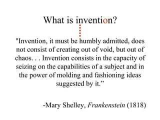 "Invention, it must be humbly admitted, does not consist of creating out of void, but out of chaos. . . Invention consists in the capacity of seizing on the capabilities of a subject and in the power of molding and fashioning ideas suggested by it.” -Mary Shelley,  Frankenstein  (1818)  What is inventi o n? 