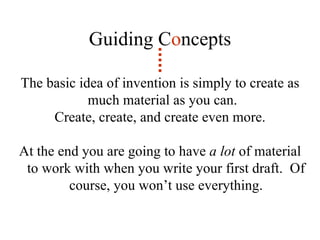 The basic idea of invention is simply to create as much material as you can.  Create, create, and create even more. At the end you are going to have  a lot  of material to work with when you write your first draft.  Of course, you won’t use everything. Guiding C o ncepts 