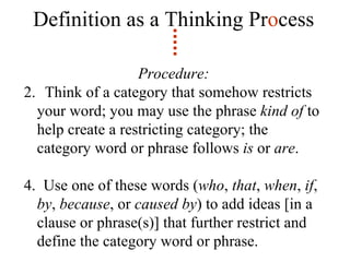 Definition as a Thinking Pr o cess Procedure: Think of a category that somehow restricts your word; you may use the phrase  kind of  to help create a restricting category; the category word or phrase follows  is  or  are . 4.  Use one of these words ( who ,  that ,  when ,  if ,  by ,  because , or  caused by ) to add ideas [in a clause or phrase(s)] that further restrict and define the category word or phrase. 