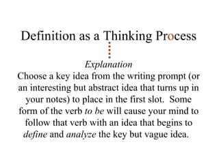 Definition as a Thinking Pr o cess Explanation Choose a key idea from the writing prompt (or an interesting but abstract idea that turns up in your notes) to place in the first slot.  Some form of the verb  to be  will cause your mind to follow that verb with an idea that begins to  define  and  analyze  the key but vague idea.  