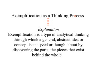 Exemplification as a Thinking Pr o cess Explanation Exemplification is a type of analytical thinking through which a general, abstract idea or concept is analyzed or thought about by discovering the parts, the pieces that exist behind the whole.  