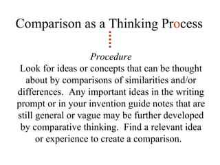 Comparison as a Thinking Pr o cess Procedure Look for ideas or concepts that can be thought about by comparisons of similarities and/or differences.  Any important ideas in the writing prompt or in your invention guide notes that are still general or vague may be further developed by comparative thinking.  Find a relevant idea or experience to create a comparison.  