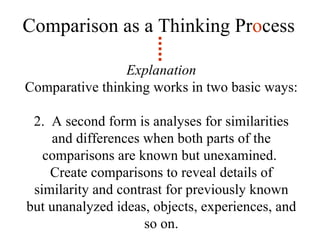 Comparison as a Thinking Pr o cess Explanation Comparative thinking works in two basic ways: 2.  A second form is analyses for similarities and differences when both parts of the comparisons are known but unexamined.  Create comparisons to reveal details of similarity and contrast for previously known but unanalyzed ideas, objects, experiences, and so on. 