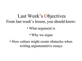 From last week’s lesson, you should know: What argument is Why we argue How culture might create obstacles when writing argumentative essays Last Week’s  O bjectives 