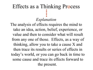 Effects as a Thinking Pr o cess Explanation The analysis of effects requires the mind to take an idea, action, belief, experience, or value and then to consider what will result from any one of those.  Effects, as a way of thinking, allow you to take a cause X and then trace its results or series of effects in today’s world, or you can go back in time to some cause and trace its effects forward to the present.  