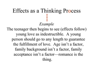 Effects as a Thinking Pr o cess Example The teenager then begins to see (effects follow) young love as indestructible.  A young person should go to any length to guarantee the fulfillment of love.  Age isn’t a factor, family background isn’t a factor, family acceptance isn’t a factor—romance is the thing.  