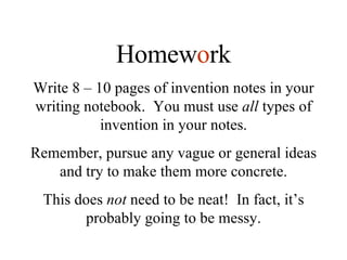 Homew o rk Write 8 – 10 pages of invention notes in your writing notebook.  You must use  all  types of invention in your notes. Remember, pursue any vague or general ideas and try to make them more concrete. This does  not  need to be neat!  In fact, it’s probably going to be messy. 