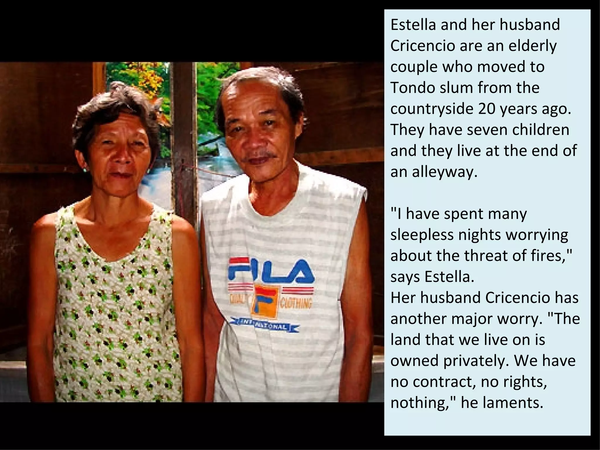 Estella and her husband Cricencio are an elderly couple who moved to Tondo slum from the countryside 20 years ago. They have seven children and they live at the end of an alleyway.  "I have spent many sleepless nights worrying about the threat of fires," says Estella.  Her husband Cricencio has another major worry. "The land that we live on is owned privately. We have no contract, no rights, nothing," he laments. 