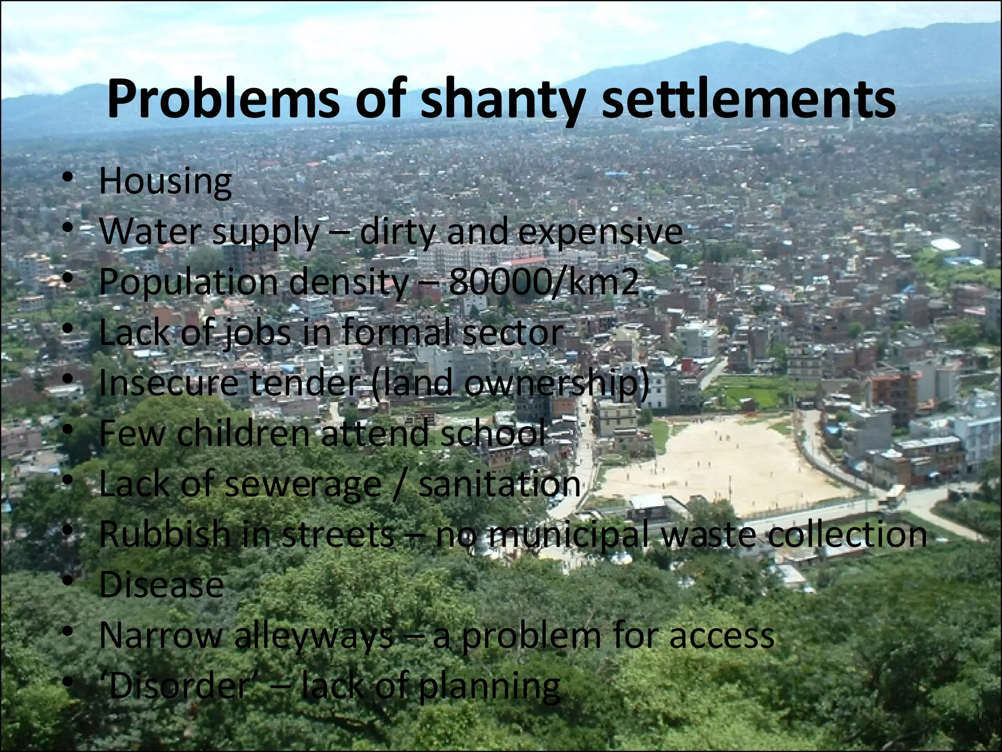 Problems of shanty settlements Housing Water supply – dirty and expensive Population density – 80000/km2 Lack of jobs in formal sector Insecure tender (land ownership) Few children attend school Lack of sewerage / sanitation Rubbish in streets – no municipal waste collection Disease Narrow alleyways – a problem for access ‘ Disorder’ – lack of planning 
