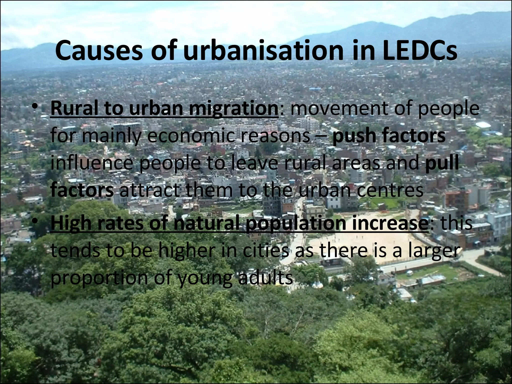 Causes of urbanisation in LEDCs Rural to urban migration : movement of people for mainly economic reasons –  push factors  influence people to leave rural areas and  pull factors  attract them to the urban centres High rates of natural population increase : this tends to be higher in cities as there is a larger proportion of young adults 
