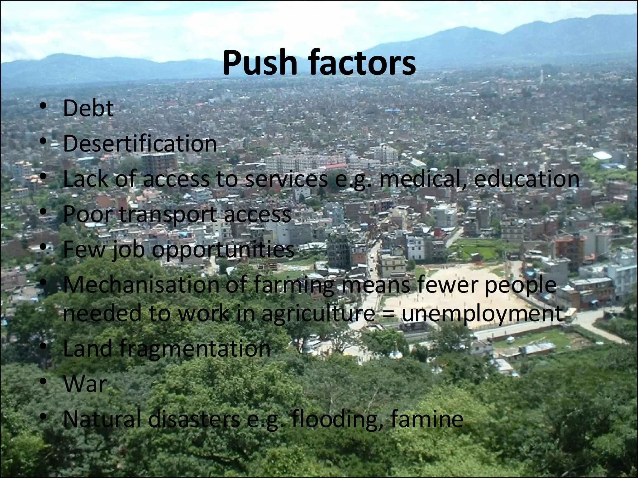 Push factors Debt Desertification Lack of access to services e.g. medical, education Poor transport access Few job opportunities Mechanisation of farming means fewer people needed to work in agriculture = unemployment Land fragmentation War Natural disasters e.g. flooding, famine 