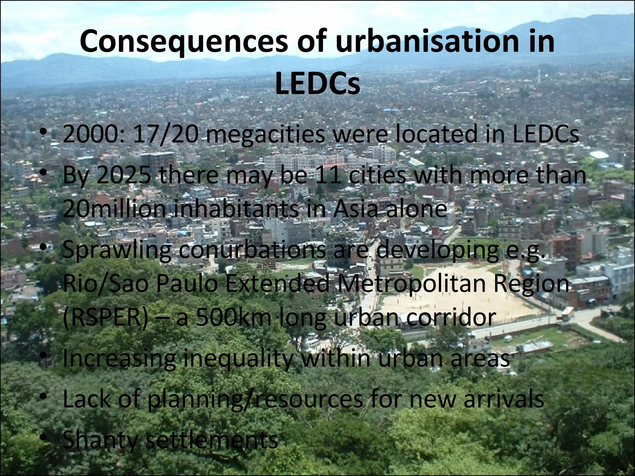 Consequences of urbanisation in LEDCs 2000: 17/20 megacities were located in LEDCs By 2025 there may be 11 cities with more than 20million inhabitants in Asia alone Sprawling conurbations are developing e.g. Rio/Sao Paulo Extended Metropolitan Region (RSPER) – a 500km long urban corridor Increasing inequality within urban areas Lack of planning/resources for new arrivals Shanty settlements 