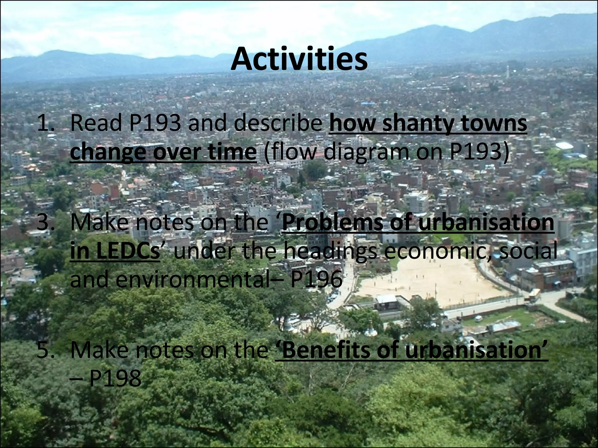 Activities Read P193 and describe  how shanty towns change over time   (flow diagram on P193) Make notes on the ‘ Problems of urbanisation in LEDCs ’ under the headings economic, social and environmental– P196 Make notes on the  ‘Benefits of urbanisation’  – P198 