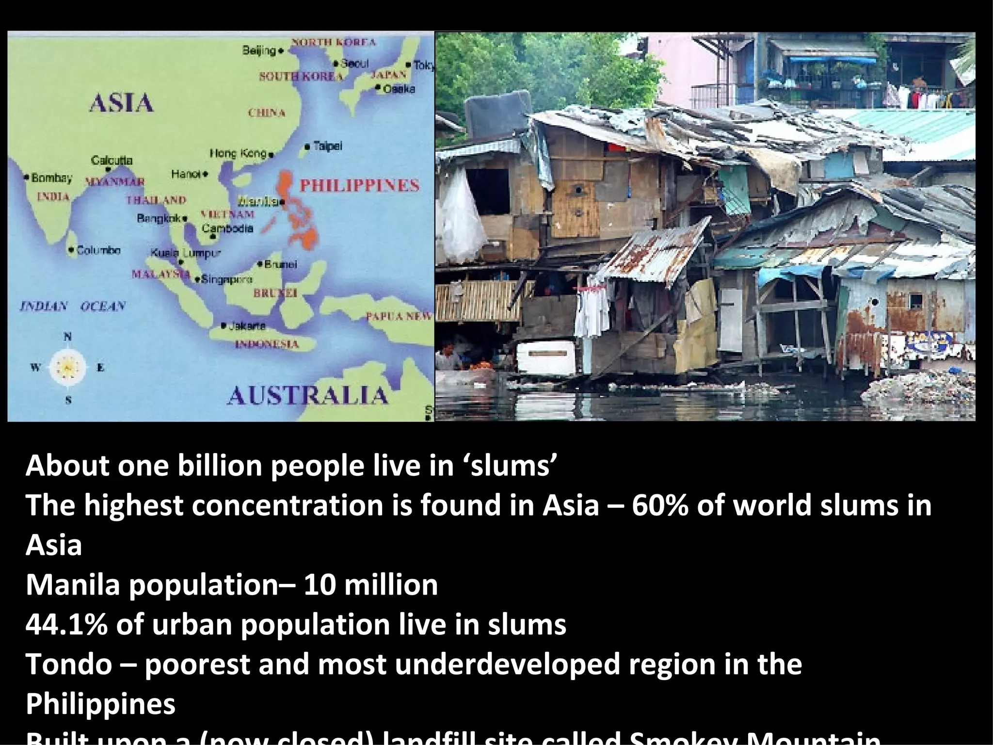 About one billion people live in ‘slums’ The highest concentration is found in Asia – 60% of world slums in Asia Manila population– 10 million 44.1% of urban population live in slums Tondo – poorest and most underdeveloped region in the Philippines Built upon a (now closed) landfill site called Smokey Mountain 
