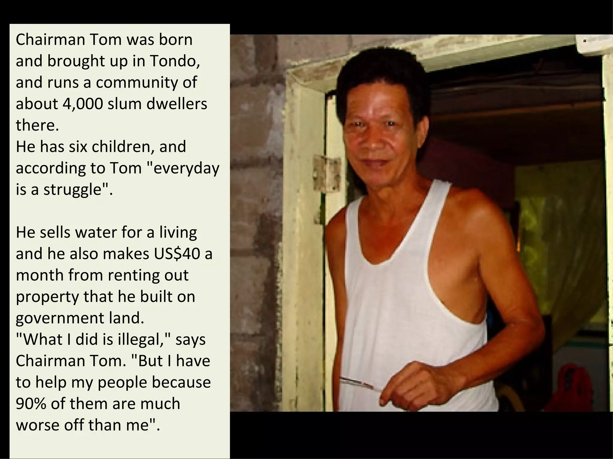 Chairman Tom was born and brought up in Tondo, and runs a community of about 4,000 slum dwellers there.  He has six children, and according to Tom "everyday is a struggle".  He sells water for a living and he also makes US$40 a month from renting out property that he built on government land.  "What I did is illegal," says Chairman Tom. "But I have to help my people because 90% of them are much worse off than me".  